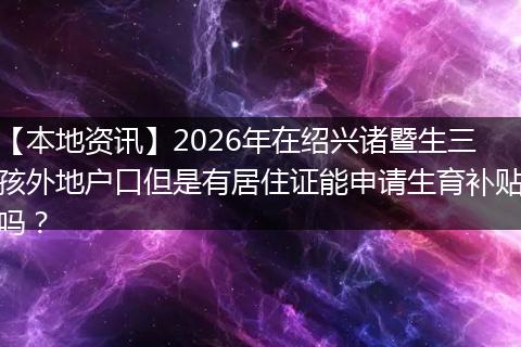 【本地资讯】2026年在绍兴诸暨生三孩外地户口但是有居住证能申请生育补贴吗？