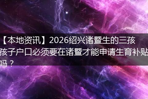 【本地资讯】2026绍兴诸暨生的三孩孩子户口必须要在诸暨才能申请生育补贴吗？