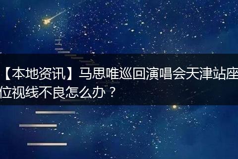 【本地资讯】马思唯巡回演唱会天津站座位视线不良怎么办？