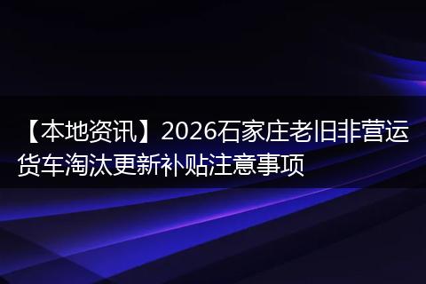 【本地资讯】2026石家庄老旧非营运货车淘汰更新补贴注意事项