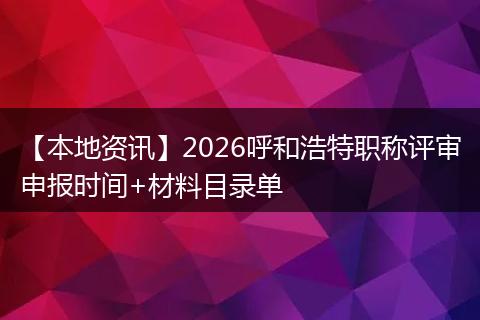 【本地资讯】2026呼和浩特职称评审申报时间+材料目录单