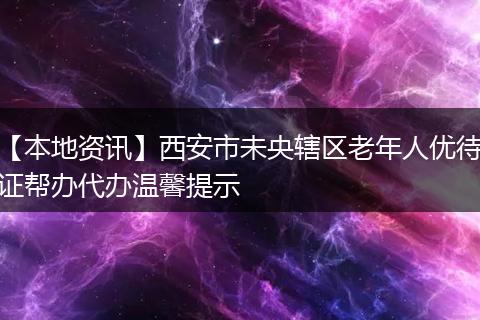 【本地资讯】西安市未央辖区老年人优待证帮办代办温馨提示