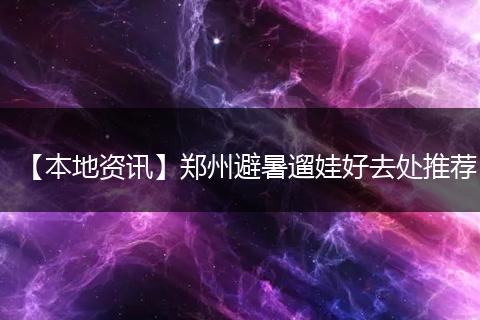 【本地资讯】郑州避暑遛娃好去处推荐