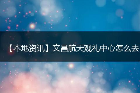 【本地资讯】文昌航天观礼中心怎么去