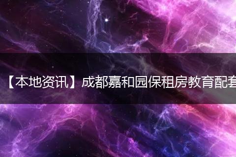 【本地资讯】成都嘉和园保租房教育配套