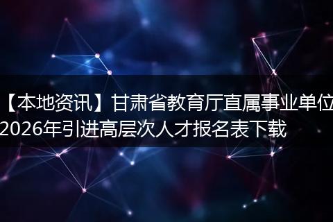 【本地资讯】甘肃省教育厅直属事业单位2026年引进高层次人才报名表下载