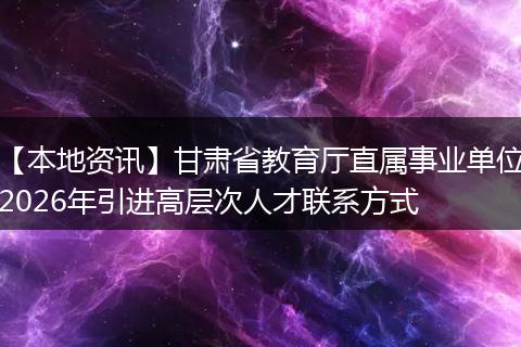 【本地资讯】甘肃省教育厅直属事业单位2026年引进高层次人才联系方式