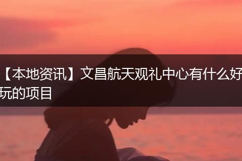 【本地资讯】文昌航天观礼中心有什么好玩的项目