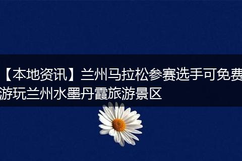 【本地资讯】兰州马拉松参赛选手可免费游玩兰州水墨丹霞旅游景区