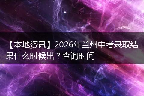 【本地资讯】2026年兰州中考录取结果什么时候出？查询时间