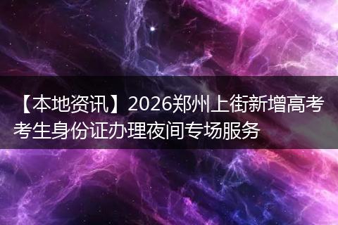 【本地资讯】2026郑州上街新增高考考生身份证办理夜间专场服务