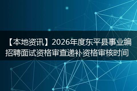 【本地资讯】2026年度东平县事业编招聘面试资格审查递补资格审核时间