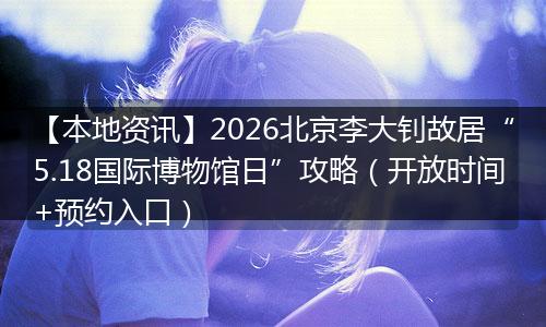 【本地资讯】2026北京李大钊故居“5.18国际博物馆日”攻略（开放时间+预约入口）