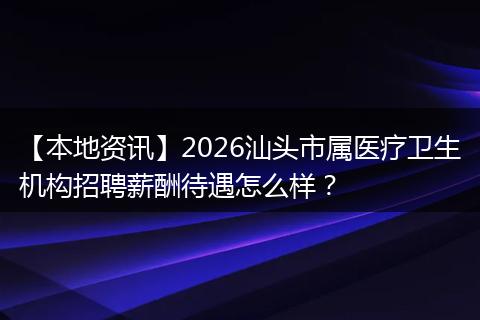 【本地资讯】2026汕头市属医疗卫生机构招聘薪酬待遇怎么样？