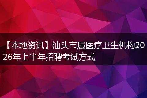 【本地资讯】汕头市属医疗卫生机构2026年上半年招聘考试方式