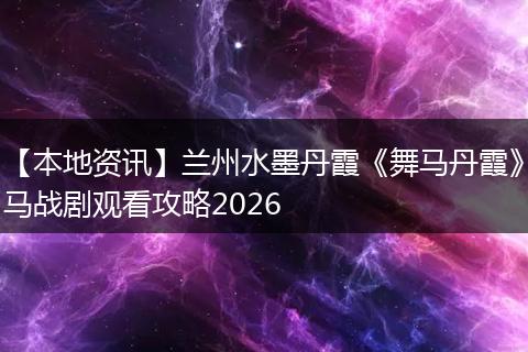 【本地资讯】兰州水墨丹霞《舞马丹霞》马战剧观看攻略2026