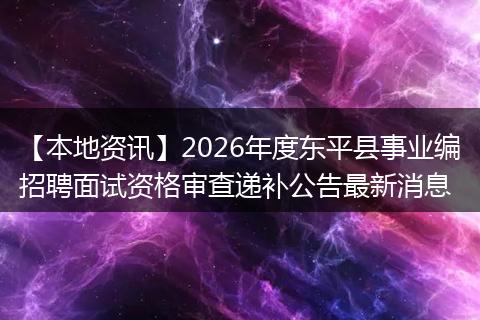 【本地资讯】2026年度东平县事业编招聘面试资格审查递补公告最新消息