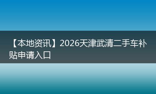 【本地资讯】2026天津武清二手车补贴申请入口