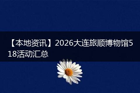 【本地资讯】2026大连旅顺博物馆518活动汇总