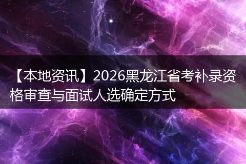 【本地资讯】2026黑龙江省考补录资格审查与面试人选确定方式