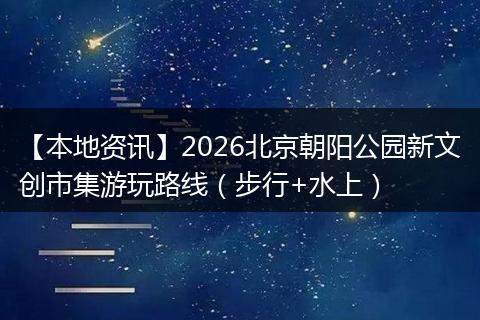 【本地资讯】2026北京朝阳公园新文创市集游玩路线（步行+水上）
