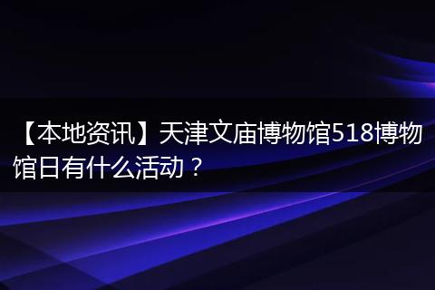 【本地资讯】天津文庙博物馆518博物馆日有什么活动？