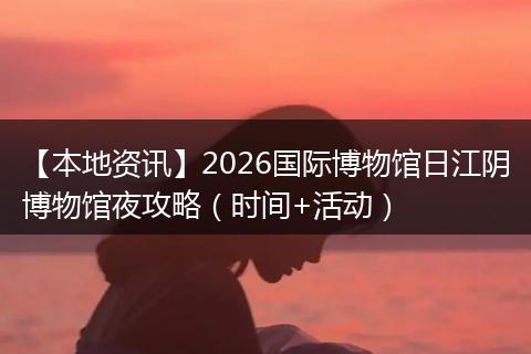 【本地资讯】2026国际博物馆日江阴博物馆夜攻略（时间+活动）