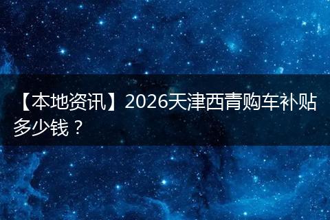 【本地资讯】2026天津西青购车补贴多少钱？