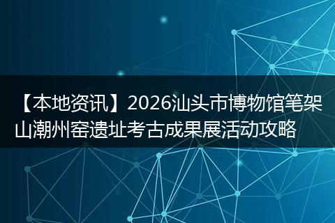 【本地资讯】2026汕头市博物馆笔架山潮州窑遗址考古成果展活动攻略