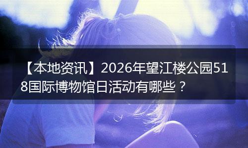 【本地资讯】2026年望江楼公园518国际博物馆日活动有哪些？