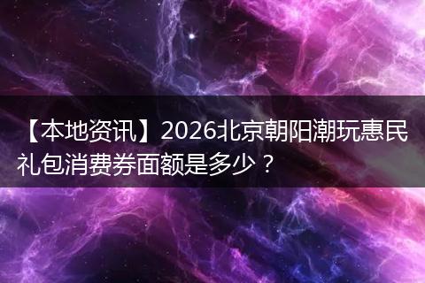 【本地资讯】2026北京朝阳潮玩惠民礼包消费券面额是多少？