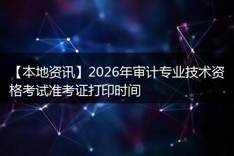 【本地资讯】2026年审计专业技术资格考试准考证打印时间