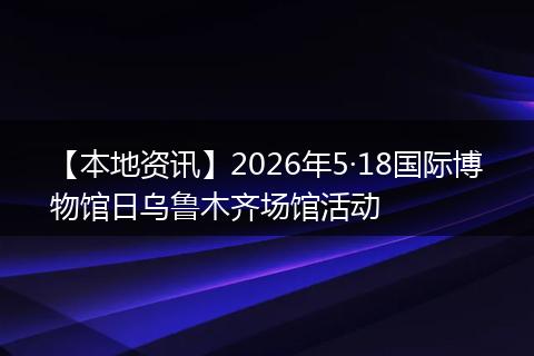 【本地资讯】2026年5·18国际博物馆日乌鲁木齐场馆活动