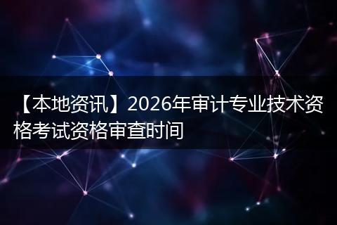 【本地资讯】2026年审计专业技术资格考试资格审查时间