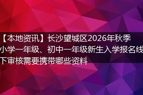 【本地资讯】长沙望城区2026年秋季小学一年级、初中一年级新生入学报名线下审核需要携带哪些资料