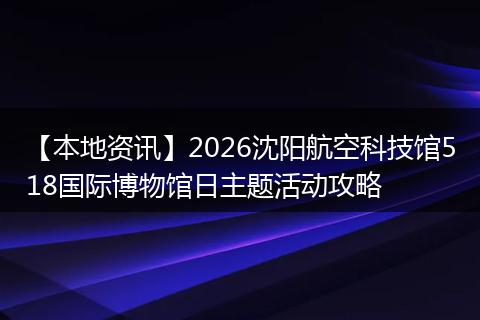 【本地资讯】2026沈阳航空科技馆518国际博物馆日主题活动攻略