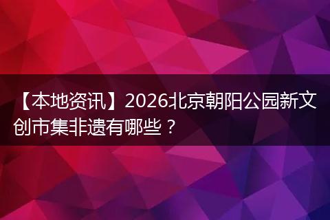 【本地资讯】2026北京朝阳公园新文创市集非遗有哪些？