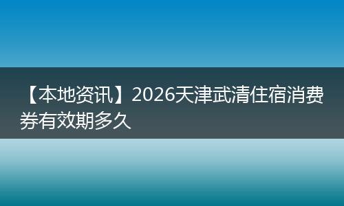 【本地资讯】2026天津武清住宿消费券有效期多久