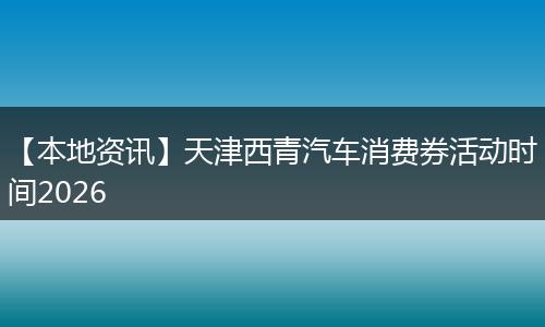 【本地资讯】天津西青汽车消费券活动时间2026