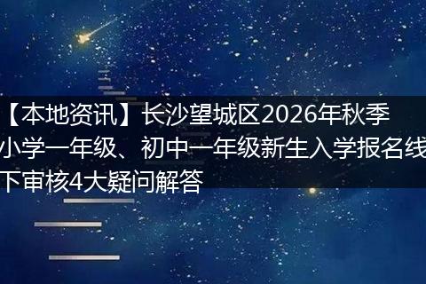【本地资讯】长沙望城区2026年秋季小学一年级、初中一年级新生入学报名线下审核4大疑问解答