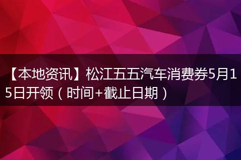 【本地资讯】松江五五汽车消费券5月15日开领（时间+截止日期）