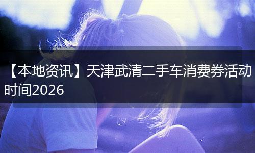 【本地资讯】天津武清二手车消费券活动时间2026