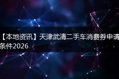 【本地资讯】天津武清二手车消费券申请条件2026