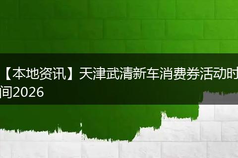 【本地资讯】天津武清新车消费券活动时间2026