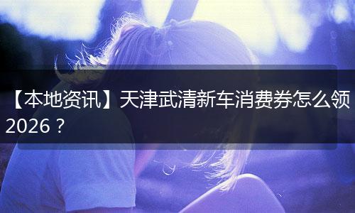 【本地资讯】天津武清新车消费券怎么领2026？