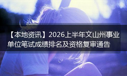 【本地资讯】2026上半年文山州事业单位笔试成绩排名及资格复审通告
