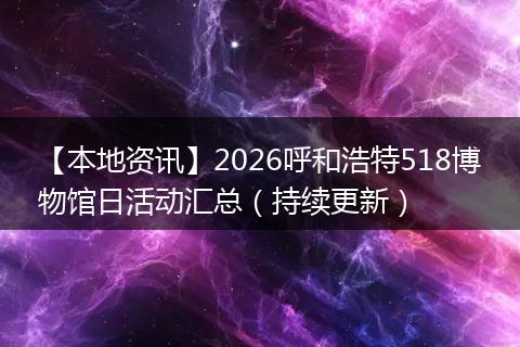 【本地资讯】2026呼和浩特518博物馆日活动汇总（持续更新）