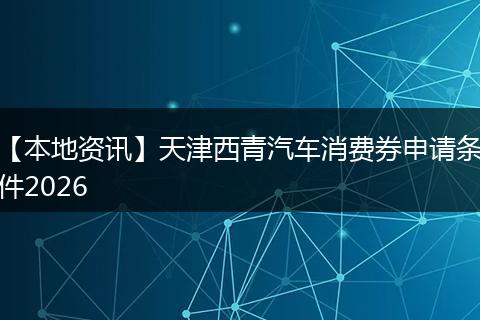 【本地资讯】天津西青汽车消费券申请条件2026