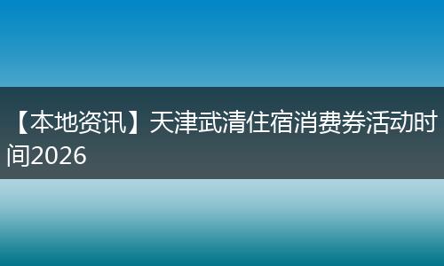 【本地资讯】天津武清住宿消费券活动时间2026