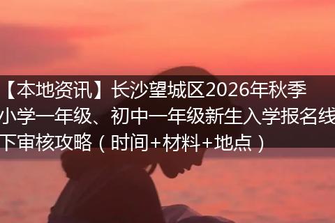 【本地资讯】长沙望城区2026年秋季小学一年级、初中一年级新生入学报名线下审核攻略（时间+材料+地点）